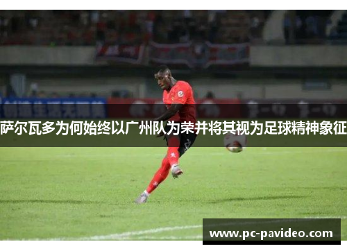 萨尔瓦多为何始终以广州队为荣并将其视为足球精神象征
