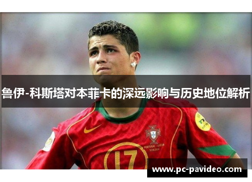 鲁伊-科斯塔对本菲卡的深远影响与历史地位解析