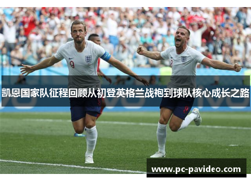 凯恩国家队征程回顾从初登英格兰战袍到球队核心成长之路