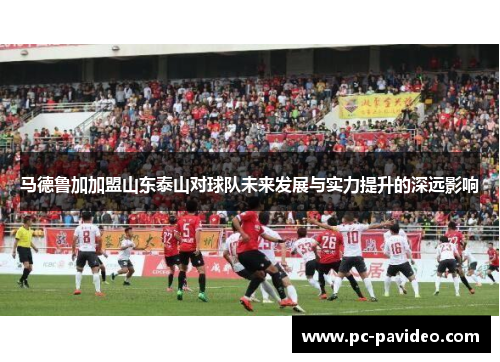 马德鲁加加盟山东泰山对球队未来发展与实力提升的深远影响