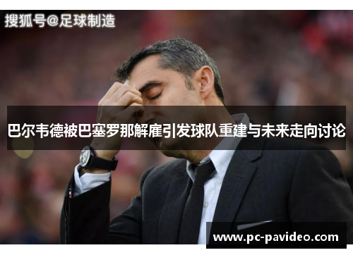 巴尔韦德被巴塞罗那解雇引发球队重建与未来走向讨论