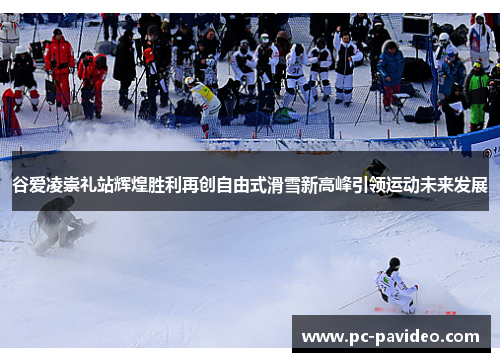 谷爱凌崇礼站辉煌胜利再创自由式滑雪新高峰引领运动未来发展