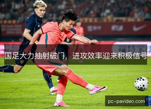 国足大力抽射破门，进攻效率迎来积极信号
